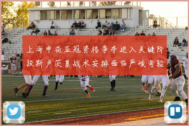 上海申花亚冠资格争夺进入关键阶段斯卢茨基战术安排面临严峻考验