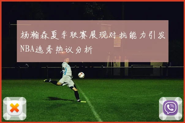 杨瀚森夏季联赛展现对抗能力引发NBA选秀热议分析