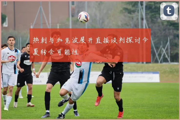 热刺与加克波展开直接谈判探讨今夏转会可能性