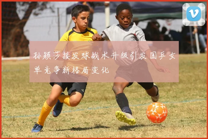 孙颖莎接发球战术升级引发国乒女单竞争新格局变化