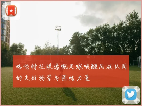 略伦特社媒感慨足球唤醒民族认同的美好场景与团结力量