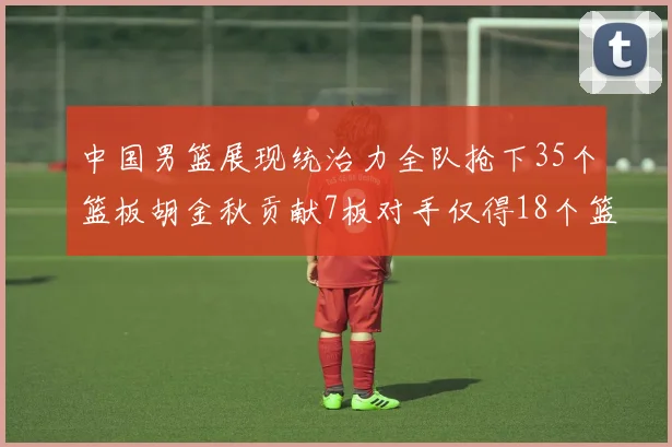中国男篮展现统治力全队抢下35个篮板胡金秋贡献7板对手仅得18个篮板