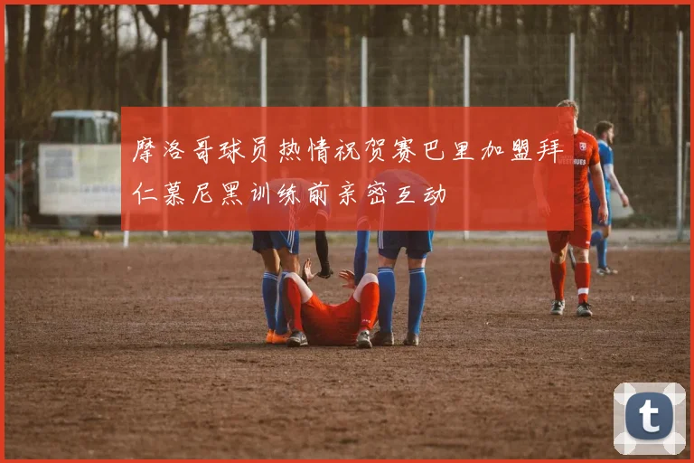 摩洛哥球员热情祝贺赛巴里加盟拜仁慕尼黑训练前亲密互动