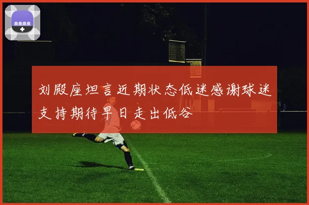 刘殿座坦言近期状态低迷感谢球迷支持期待早日走出低谷